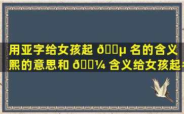 用亚字给女孩起 🐵 名的含义（熙的意思和 🐼 含义给女孩起名可以）